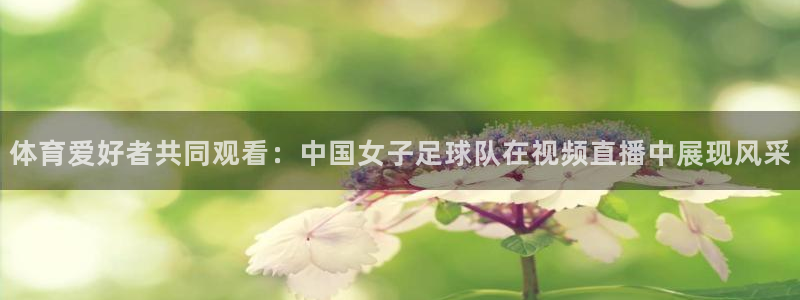 球神体育直播：体育爱好者共同观看：中国女子足球队在视频直播中展现风采